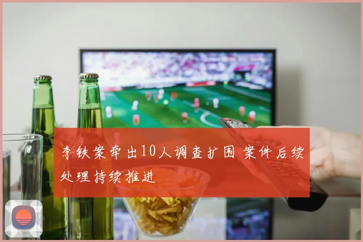 李铁案牵出10人调查扩围 案件后续处理持续推进