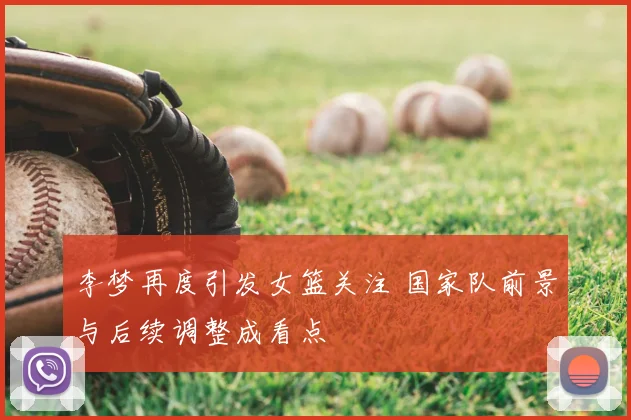 李梦再度引发女篮关注 国家队前景与后续调整成看点