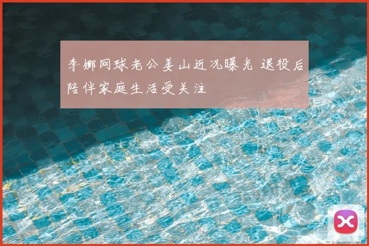 李娜网球老公姜山近况曝光 退役后陪伴家庭生活受关注