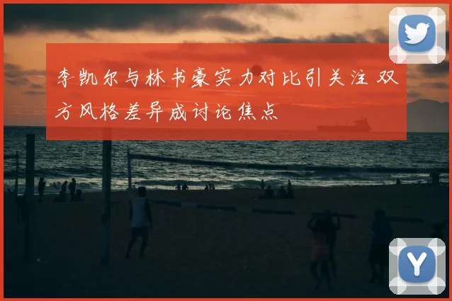 李凯尔与林书豪实力对比引关注 双方风格差异成讨论焦点