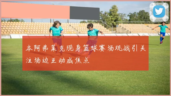 本阿弗莱克现身篮球赛场观战引关注场边互动成焦点