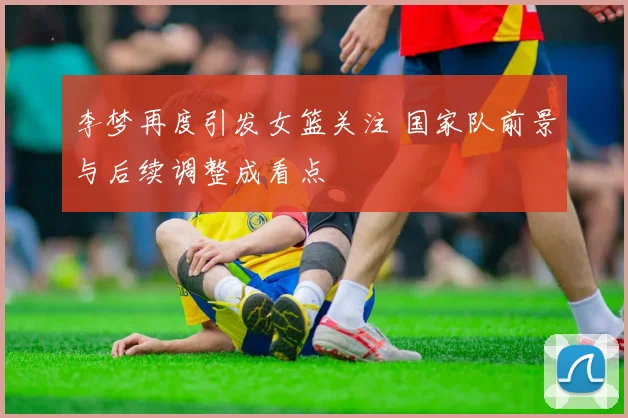 李梦再度引发女篮关注 国家队前景与后续调整成看点