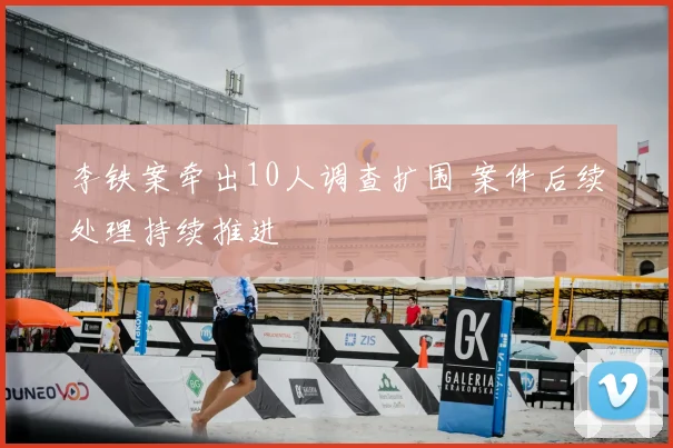李铁案牵出10人调查扩围 案件后续处理持续推进