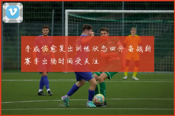 李成伤愈复出训练状态回升 备战新赛季出场时间受关注