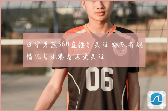 辽宁男篮360直播引关注 球队备战情况与比赛看点受关注