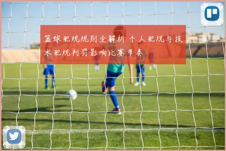 篮球犯规规则全解析 个人犯规与技术犯规判罚影响比赛节奏