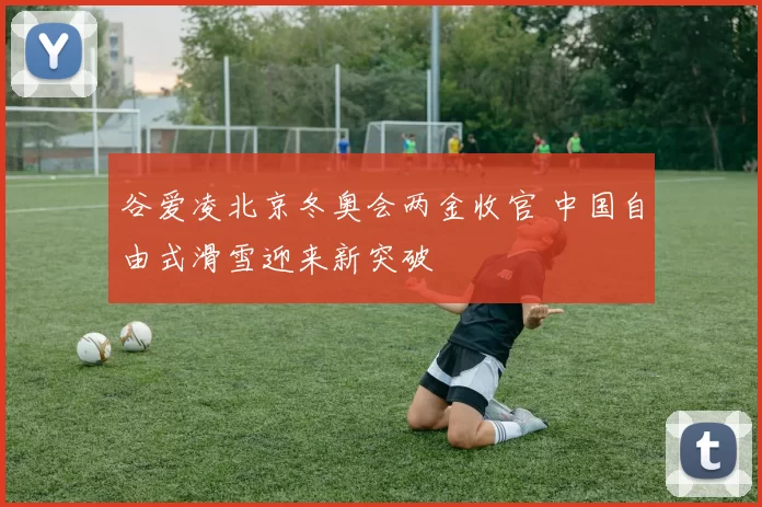谷爱凌北京冬奥会两金收官 中国自由式滑雪迎来新突破
