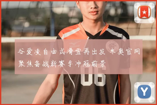 谷爱凌自由式滑雪再出发 冬奥官网聚焦备战新赛季冲冠前景